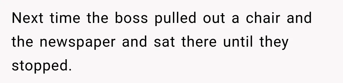 Next time the boss pulled out a chair and the newspaper and sat there until they stopped.