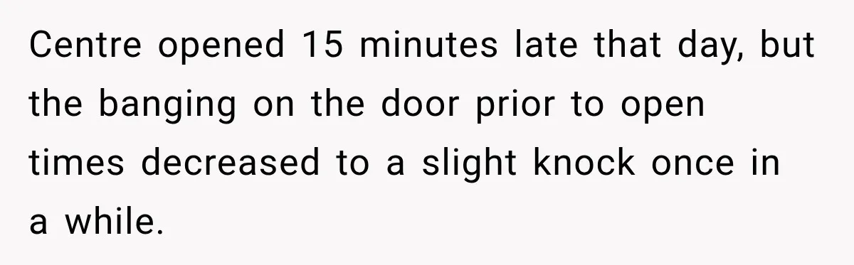 Centre opened 15 minutes late that day, but the banging on the door prior to open times decreased to a slight knock once in a while.