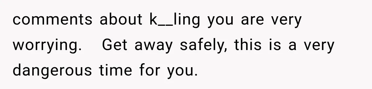 comments about k__ling you are very worrying.   Get away safely, this is a very dangerous time for you.