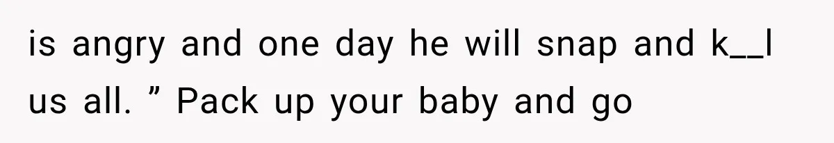 is angry and one day he will snap and k__l us all. ” Pack up your baby and go