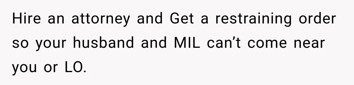 Hire an attorney and Get a restraining order so your husband and MIL can’t come near you or LO.