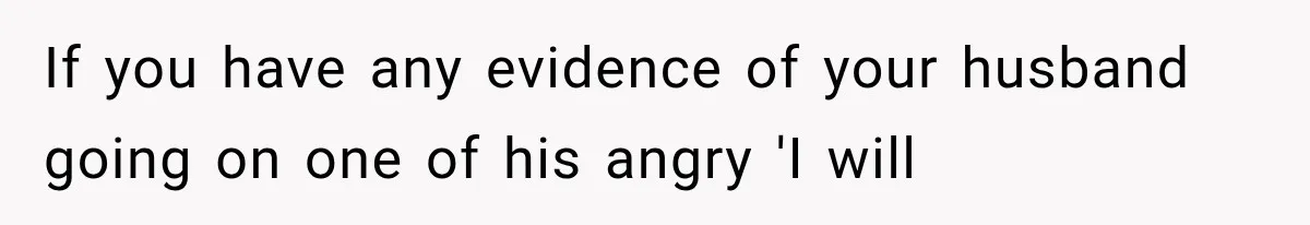 If you have any evidence of your husband going on one of his angry 'I will