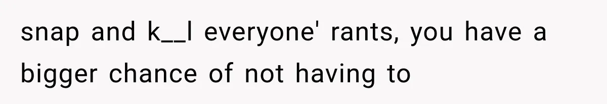 snap and k__l everyone' rants, you have a bigger chance of not having to