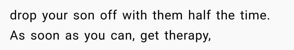 drop your son off with them half the time. As soon as you can, get therapy,