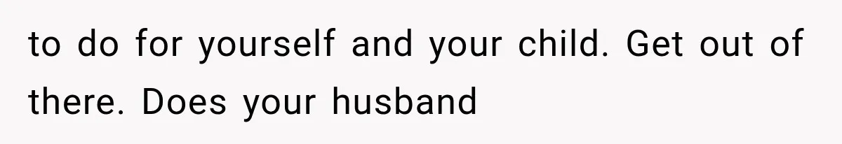 to do for yourself and your child. Get out of there. Does your husband