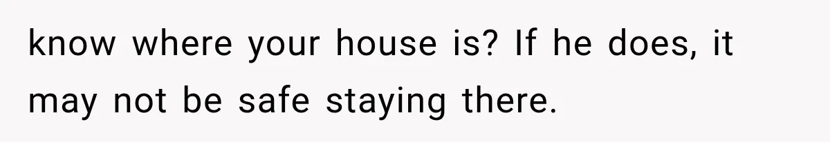 know where your house is? If he does, it may not be safe staying there.