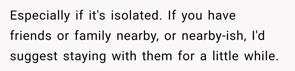 Especially if it's isolated. If you have friends or family nearby, or nearby-ish, I'd suggest staying with them for a little while.