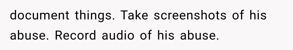document things. Take screenshots of his abuse. Record audio of his abuse.