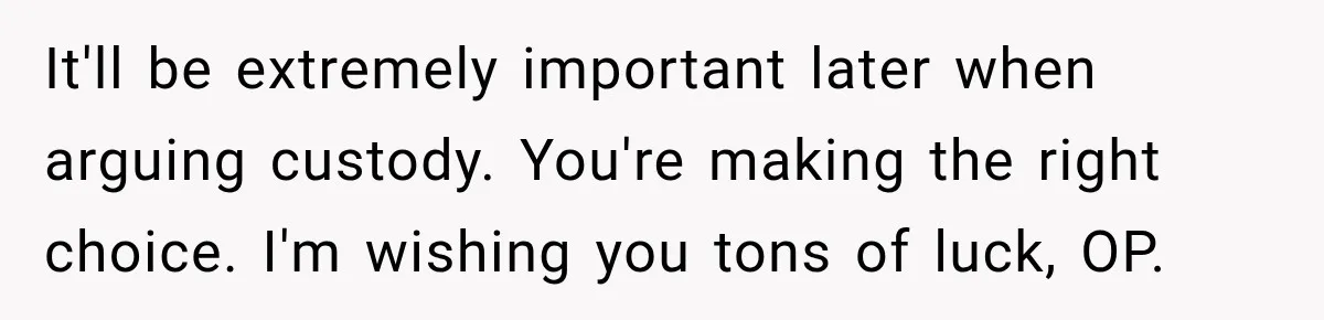 It'll be extremely important later when arguing custody. You're making the right choice. I'm wishing you tons of luck, OP.