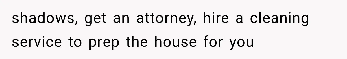 shadows, get an attorney, hire a cleaning service to prep the house for you