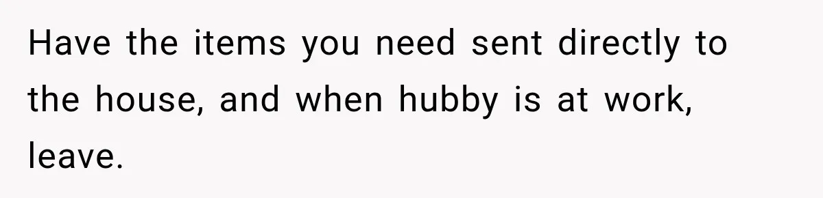 Have the items you need sent directly to the house, and when hubby is at work, leave.