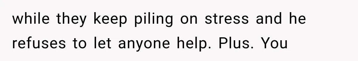 while they keep piling on stress and he refuses to let anyone help. Plus. You