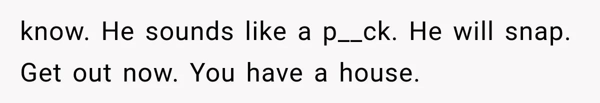 know. He sounds like a p__ck. He will snap. Get out now. You have a house.