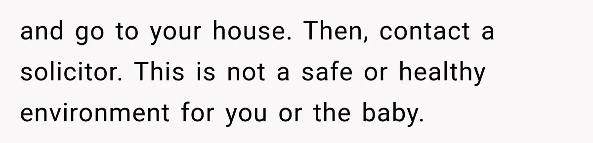 and go to your house. Then, contact a solicitor. This is not a safe or healthy environment for you or the baby.