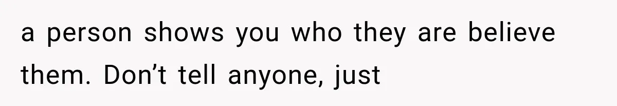 a person shows you who they are believe them. Don’t tell anyone, just