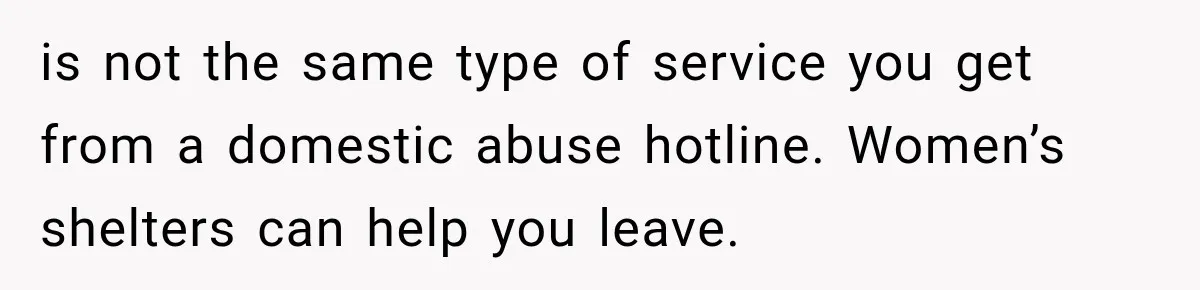 is not the same type of service you get from a domestic abuse hotline. Women’s shelters can help you leave.