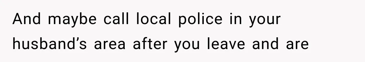 And maybe call local police in your husband’s area after you leave and are