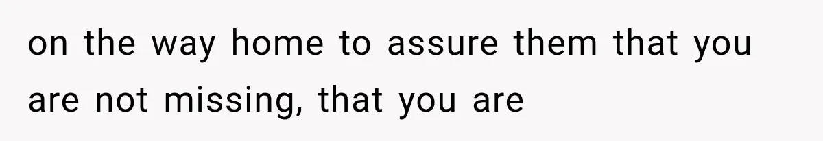 on the way home to assure them that you are not missing, that you are