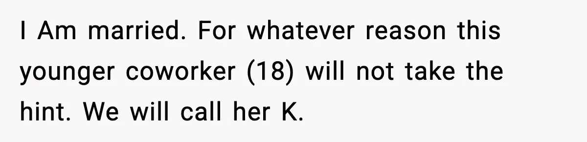I Am married. For whatever reason this younger coworker (18) will not take the hint. We will call her K.