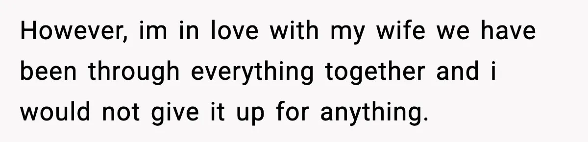 However, im in love with my wife we have been through everything together and i would not give it up for anything.