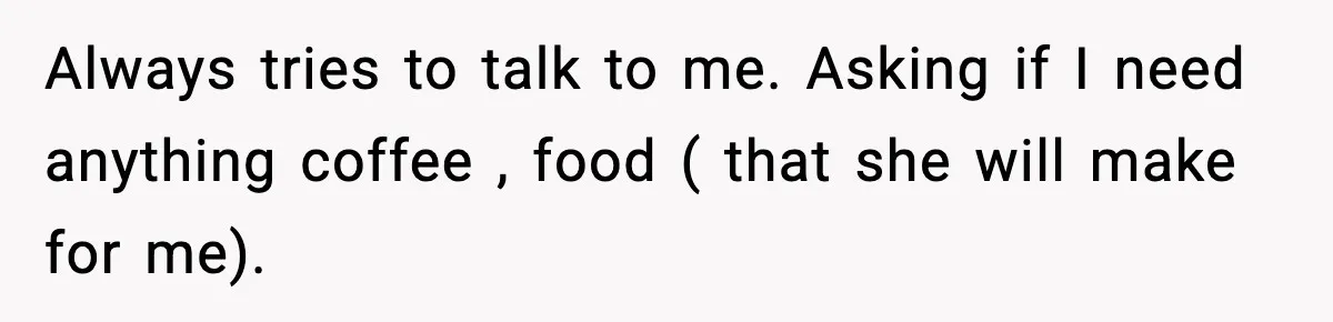 Always tries to talk to me. Asking if I need anything coffee , food ( that she will make for me).
