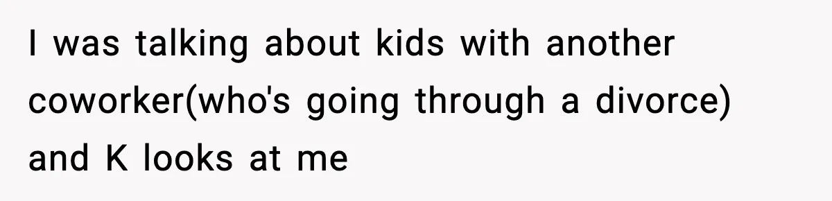 I was talking about kids with another coworker(who's going through a divorce) and K looks at me