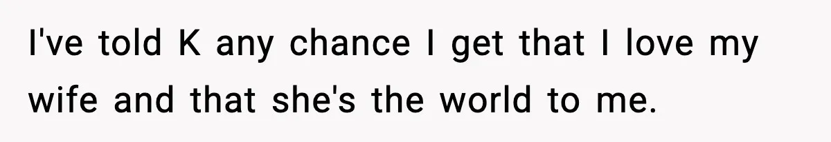 I've told K any chance I get that I love my wife and that she's the world to me.