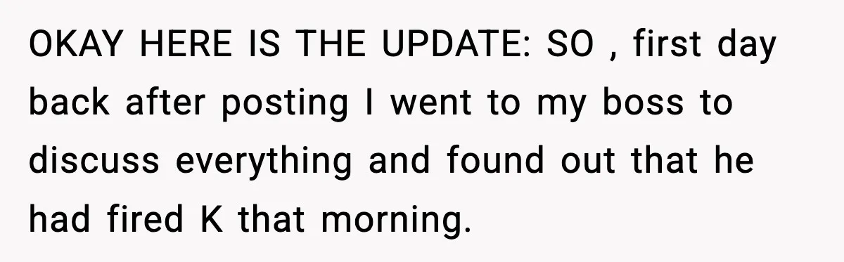 OKAY HERE IS THE UPDATE: SO , first day back after posting I went to my boss to discuss everything and found out that he had fired K that morning.