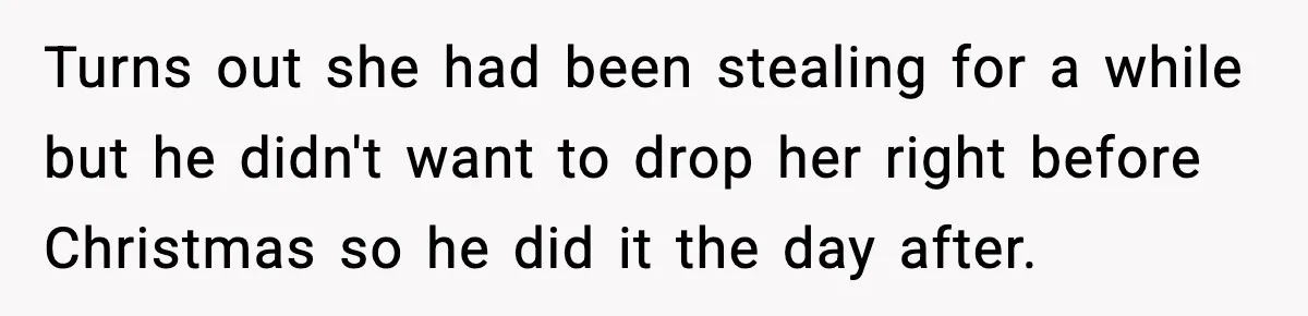 Turns out she had been stealing for a while but he didn't want to drop her right before Christmas so he did it the day after.