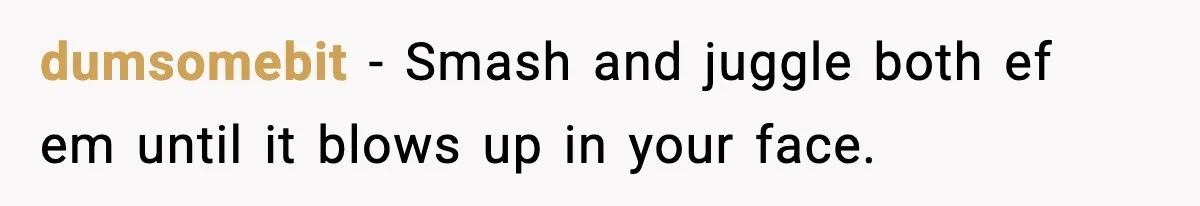 dumsomebit − Smash and juggle both ef em until it blows up in your face.