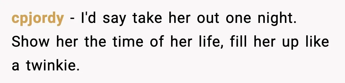 cpjordy − I'd say take her out one night. Show her the time of her life, fill her up like a twinkie.