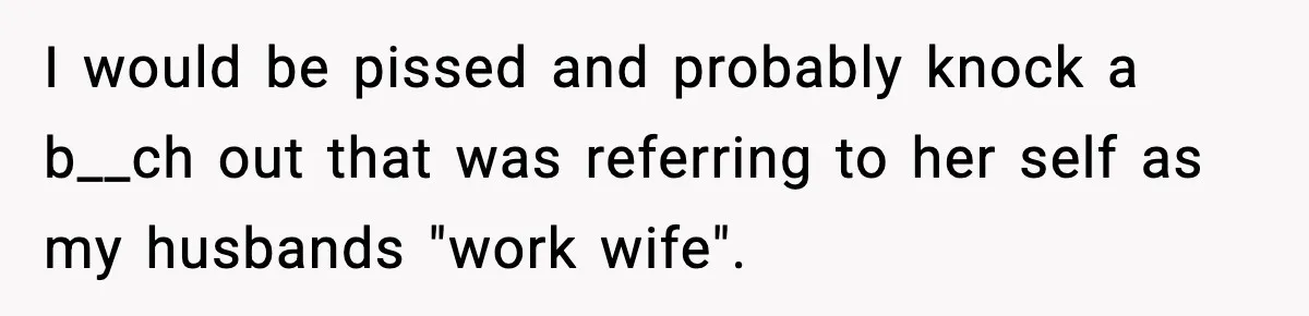 I would be pissed and probably knock a b__ch out that was referring to her self as my husbands "work wife".