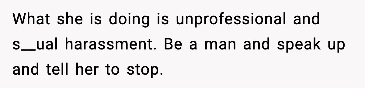 What she is doing is unprofessional and s__ual harassment. Be a man and speak up and tell her to stop.