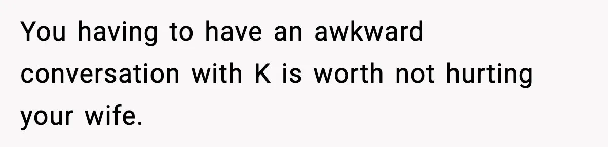 You having to have an awkward conversation with K is worth not hurting your wife.