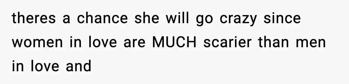 theres a chance she will go crazy since women in love are MUCH scarier than men in love and