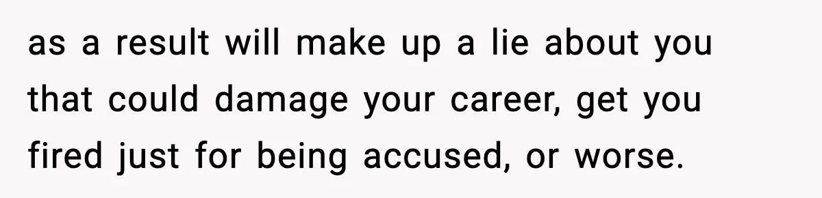 as a result will make up a lie about you that could damage your career, get you fired just for being accused, or worse.
