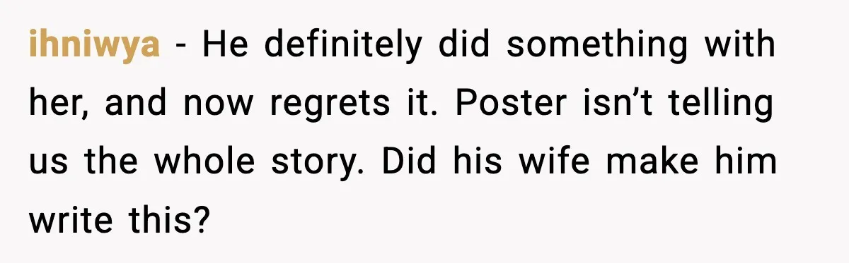 ihniwya − He definitely did something with her, and now regrets it. Poster isn’t telling us the whole story. Did his wife make him write this?