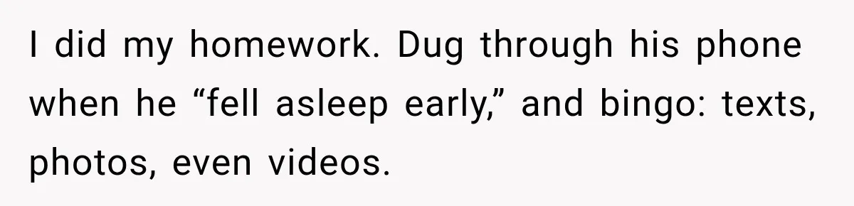 I did my homework. Dug through his phone when he “fell asleep early,” and bingo: texts, photos, even videos.