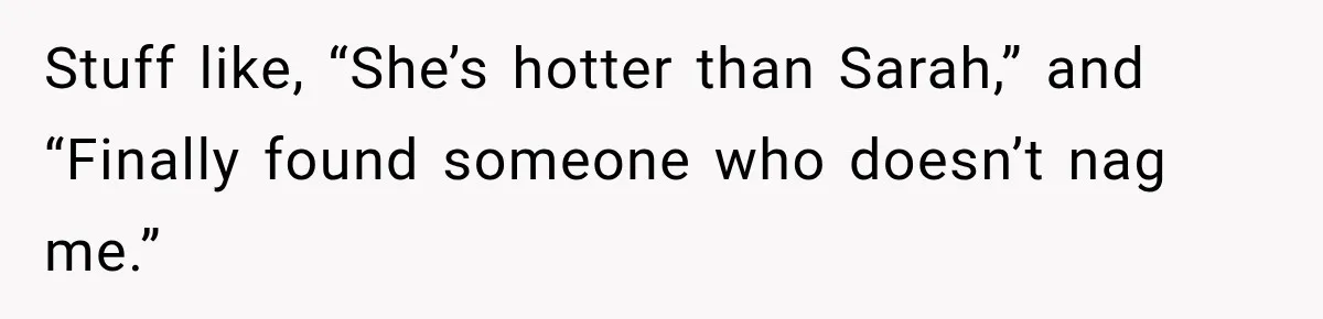 Stuff like, “She’s hotter than Sarah,” and “Finally found someone who doesn’t nag me.”