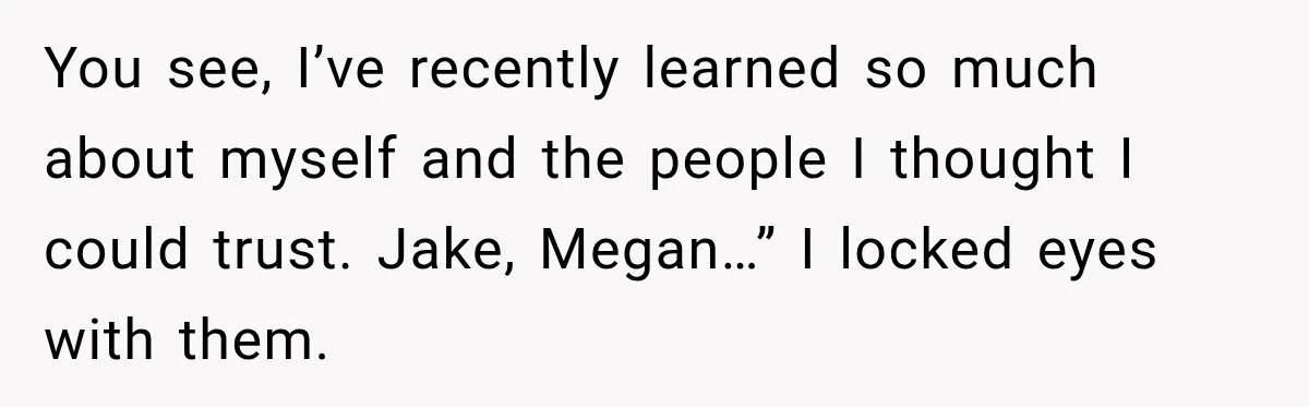You see, I’ve recently learned so much about myself and the people I thought I could trust. Jake, Megan…” I locked eyes with them.