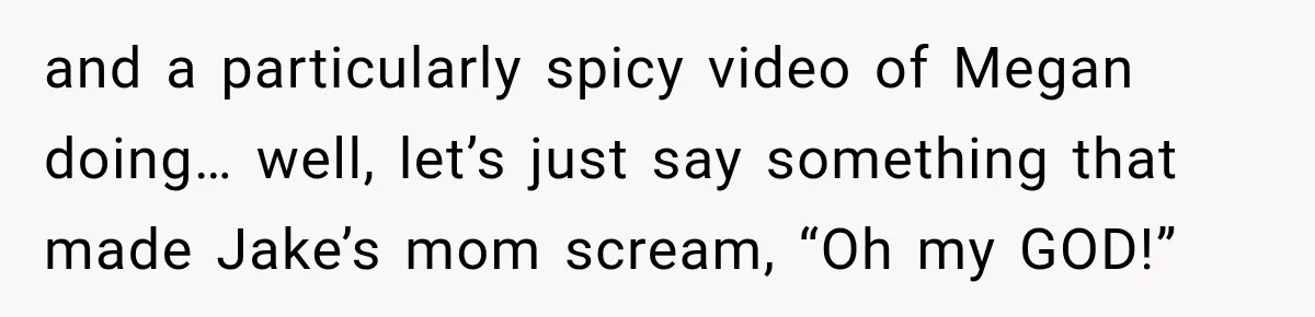 and a particularly spicy video of Megan doing… well, let’s just say something that made Jake’s mom scream, “Oh my GOD!”