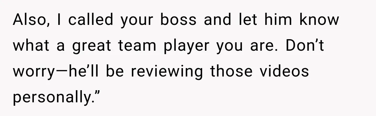 Also, I called your boss and let him know what a great team player you are. Don’t worry—he’ll be reviewing those videos personally.”