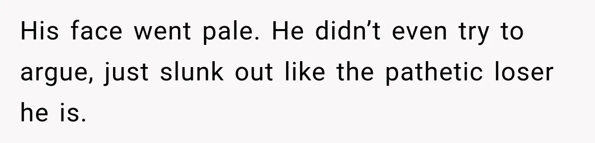 His face went pale. He didn’t even try to argue, just slunk out like the pathetic loser he is.