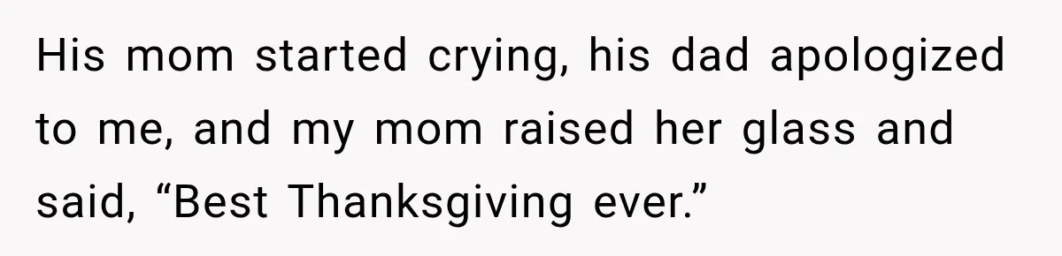 His mom started crying, his dad apologized to me, and my mom raised her glass and said, “Best Thanksgiving ever.”