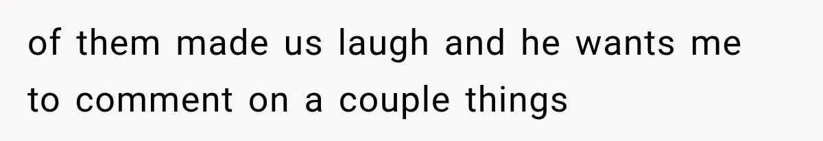 of them made us laugh and he wants me to comment on a couple things