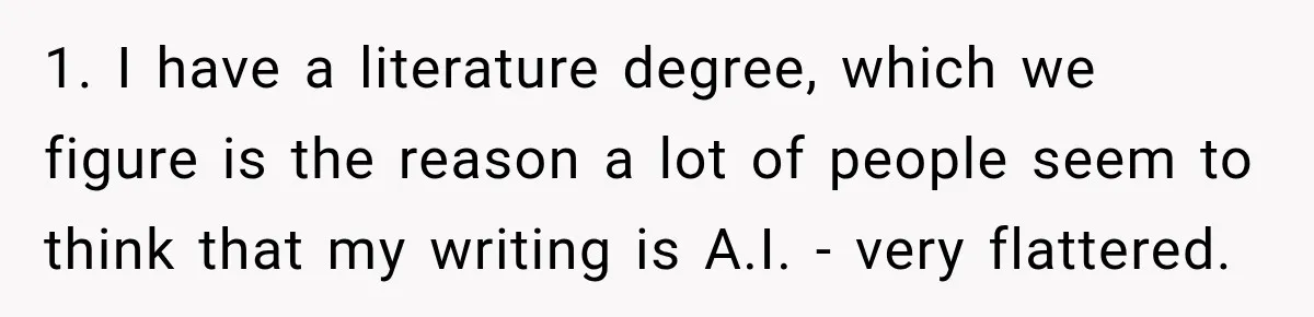 1. I have a literature degree, which we figure is the reason a lot of people seem to think that my writing is A.I. - very flattered.