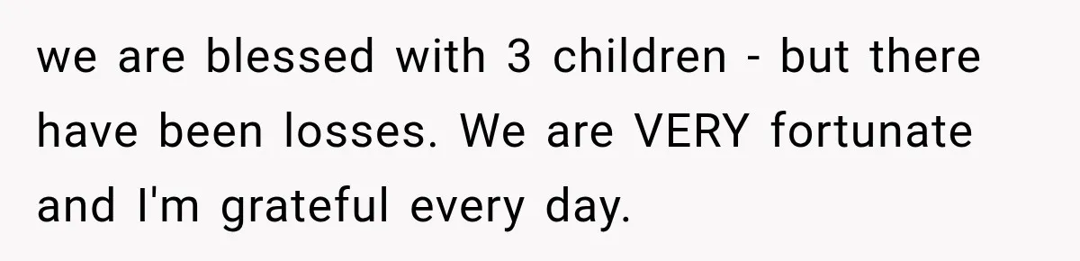 we are blessed with 3 children - but there have been losses. We are VERY fortunate and I'm grateful every day.