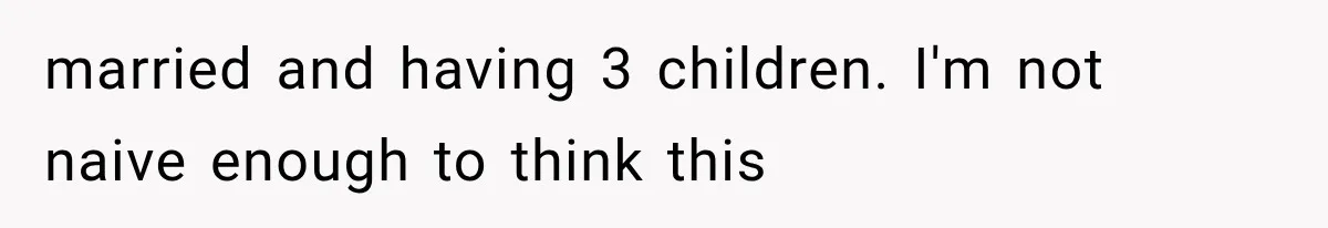 married and having 3 children. I'm not naive enough to think this