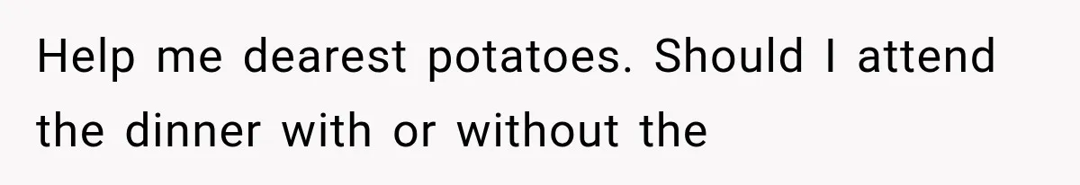 Help me dearest potatoes. Should I attend the dinner with or without the