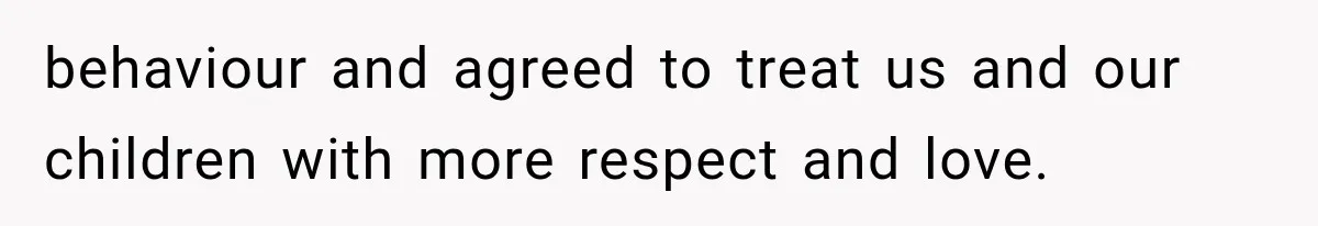 behaviour and agreed to treat us and our children with more respect and love.